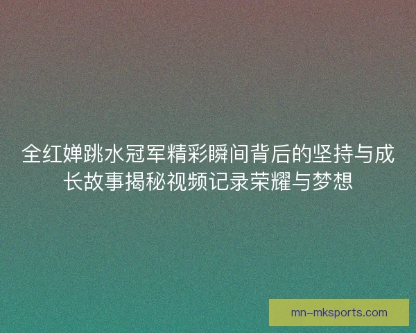 全红婵跳水冠军精彩瞬间背后的坚持与成长故事揭秘视频记录荣耀与梦想