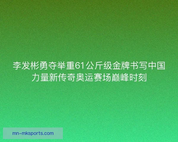 李发彬勇夺举重61公斤级金牌书写中国力量新传奇奥运赛场巅峰时刻