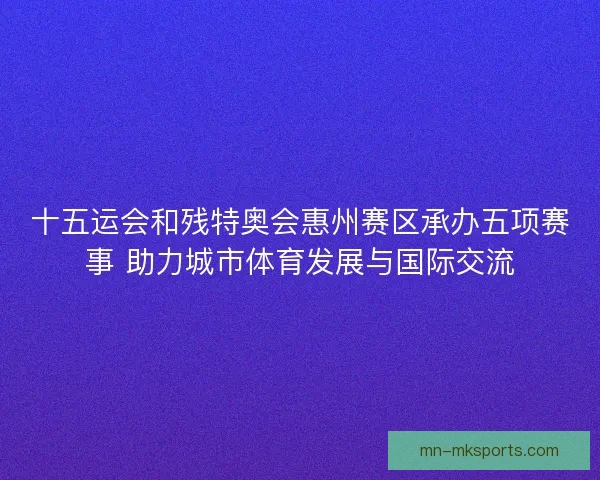 十五运会和残特奥会惠州赛区承办五项赛事 助力城市体育发展与国际交流